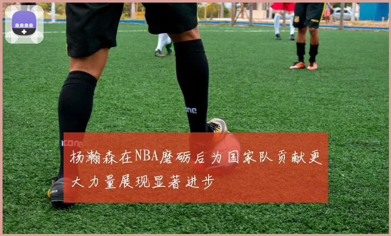 杨瀚森在NBA磨砺后为国家队贡献更大力量展现显著进步