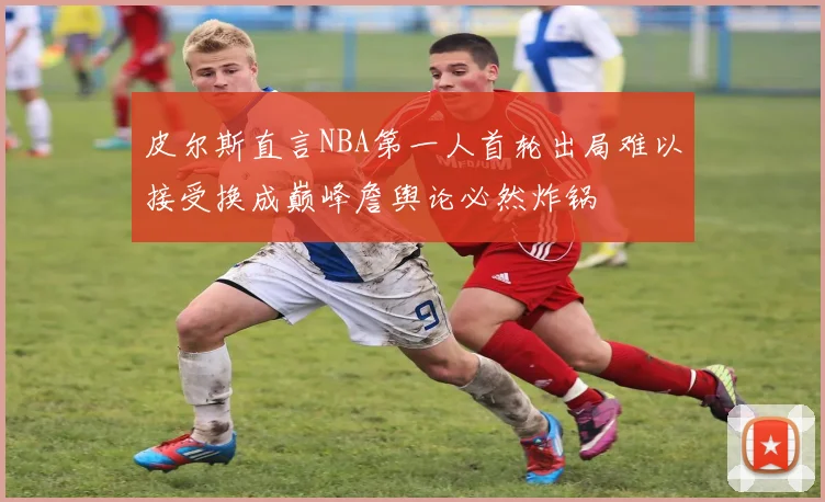 皮尔斯直言NBA第一人首轮出局难以接受换成巅峰詹舆论必然炸锅