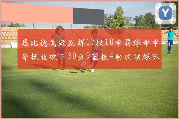 恩比德高效发挥17投10中罚球命中率极佳砍下30分9篮板4助攻助球队获胜