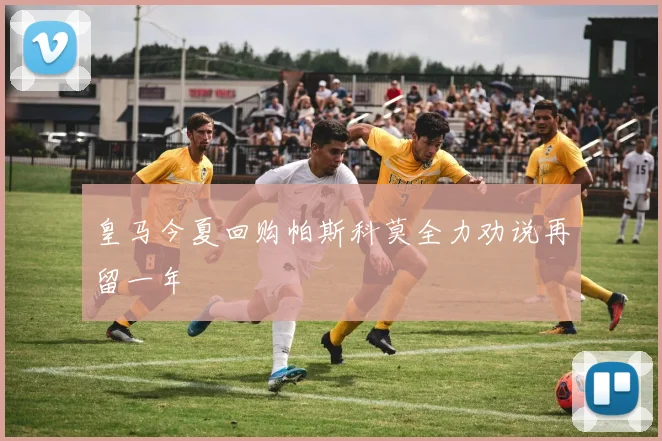 皇马今夏回购帕斯科莫全力劝说再留一年