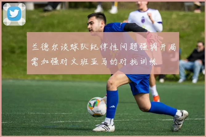 兰德尔谈球队纪律性问题强调开局需加强对文班亚马的对抗训练