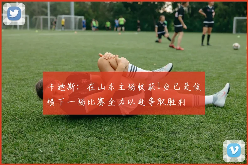 卡迪斯：在山东主场收获1分已是佳绩下一场比赛全力以赴争取胜利