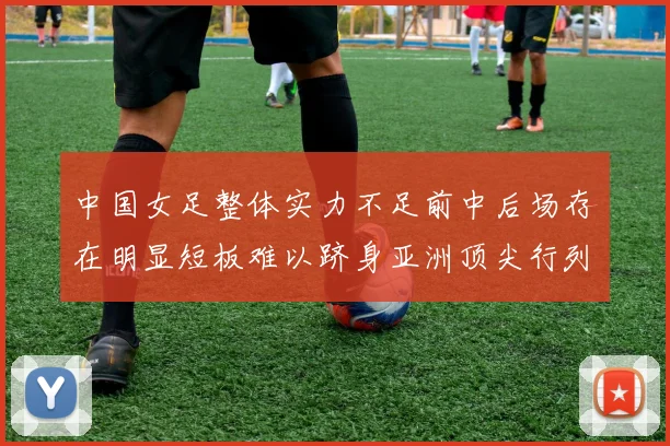 中国女足整体实力不足前中后场存在明显短板难以跻身亚洲顶尖行列