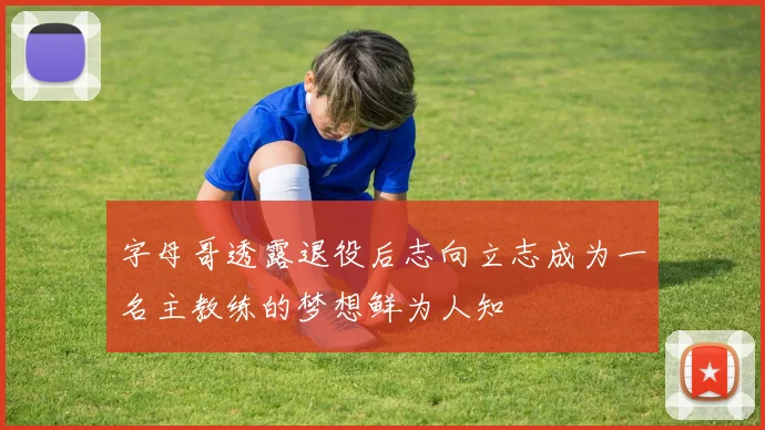 字母哥透露退役后志向立志成为一名主教练的梦想鲜为人知