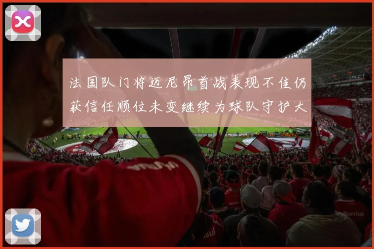 法国队门将迈尼昂首战表现不佳仍获信任顺位未变继续为球队守护大门