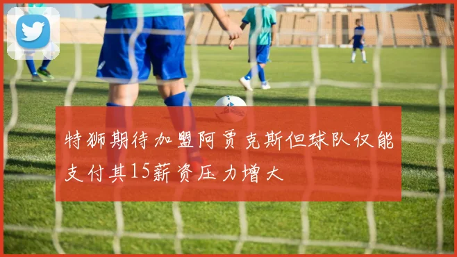 特狮期待加盟阿贾克斯但球队仅能支付其15薪资压力增大
