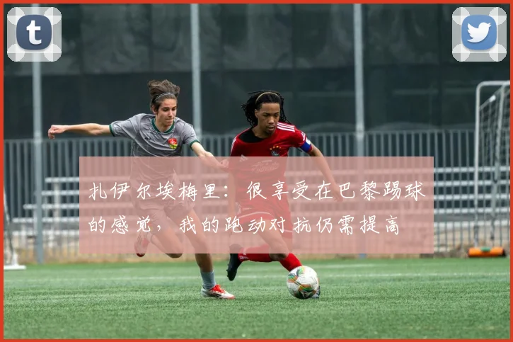 扎伊尔埃梅里：很享受在巴黎踢球的感觉，我的跑动对抗仍需提高