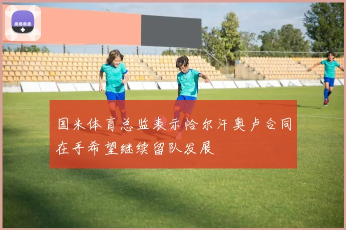国米体育总监表示恰尔汗奥卢合同在手希望继续留队发展