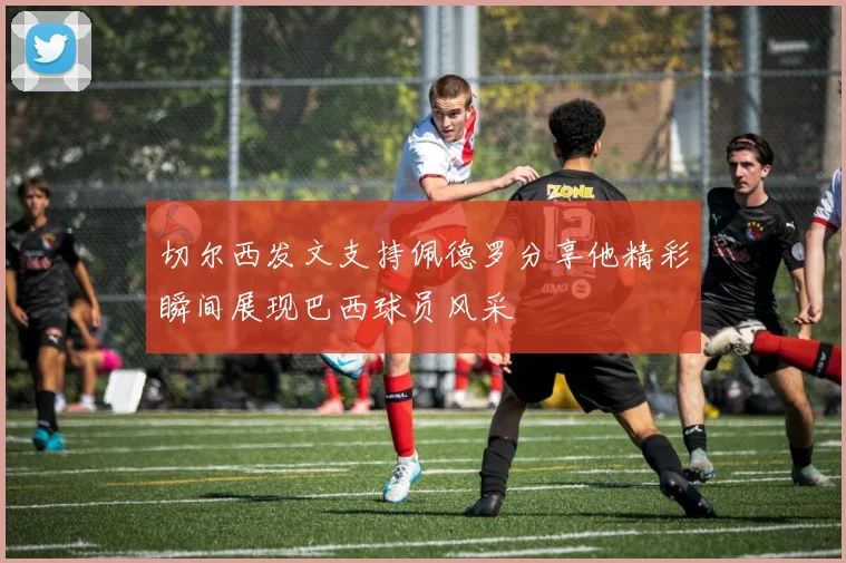 切尔西发文支持佩德罗分享他精彩瞬间展现巴西球员风采