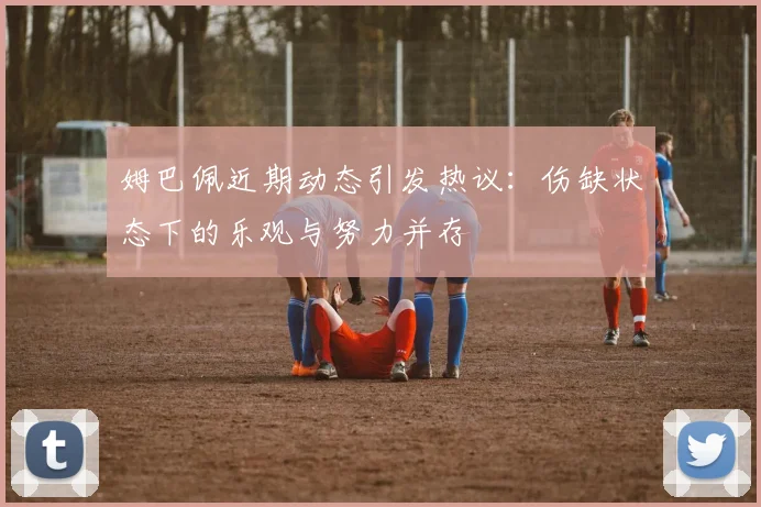 姆巴佩近期动态引发热议：伤缺状态下的乐观与努力并存