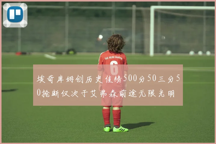 埃奇库姆创历史佳绩500分50三分50抢断仅次于艾弗森前途无限光明