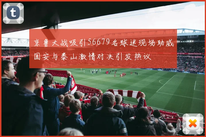 京鲁大战吸引56679名球迷现场助威国安与泰山激情对决引发热议