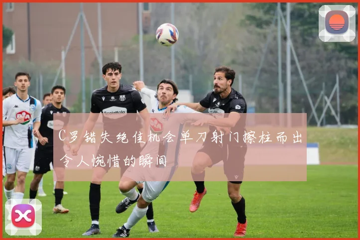 C罗错失绝佳机会单刀射门擦柱而出令人惋惜的瞬间