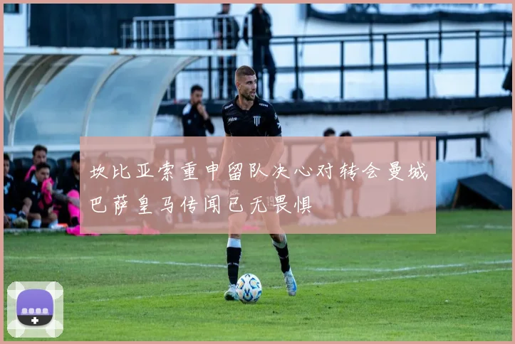 坎比亚索重申留队决心对转会曼城巴萨皇马传闻已无畏惧