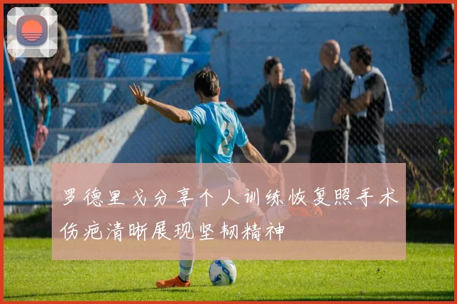 罗德里戈分享个人训练恢复照手术伤疤清晰展现坚韧精神