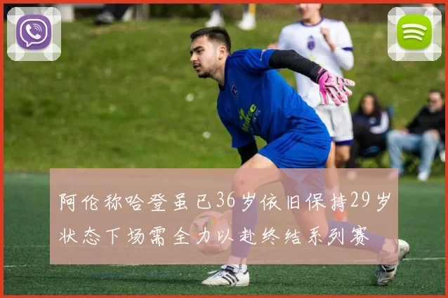 阿伦称哈登虽已36岁依旧保持29岁状态下场需全力以赴终结系列赛