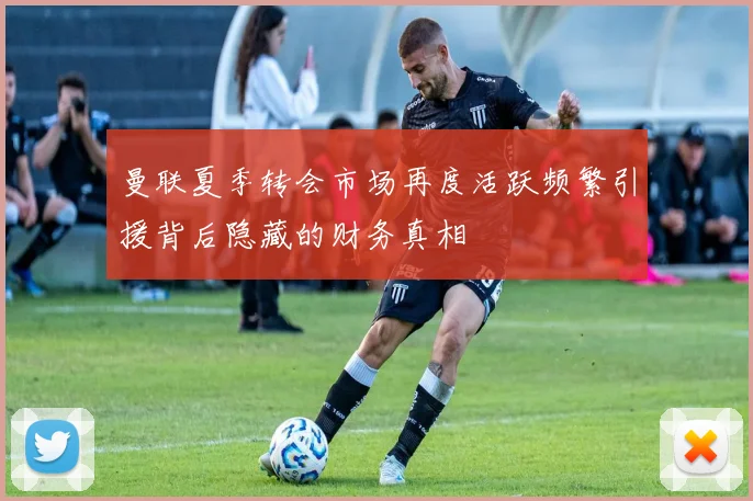 曼联夏季转会市场再度活跃频繁引援背后隐藏的财务真相