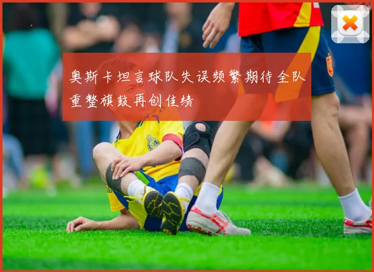 奥斯卡坦言球队失误频繁期待全队重整旗鼓再创佳绩