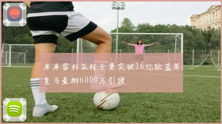 库库雷利亚转会费突破16亿欧蓝军皇马豪掷6000万引援