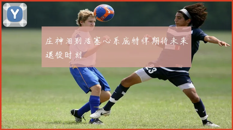 庄神泪别活塞心系底特律期待未来退役时刻