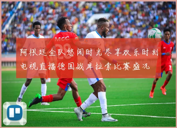 阿根廷全队悠闲时光尽享欢乐时刻电视直播德国战库拉索比赛盛况