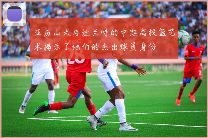 亚历山大与杜兰特的中距离投篮艺术揭示了他们的杰出球员身份