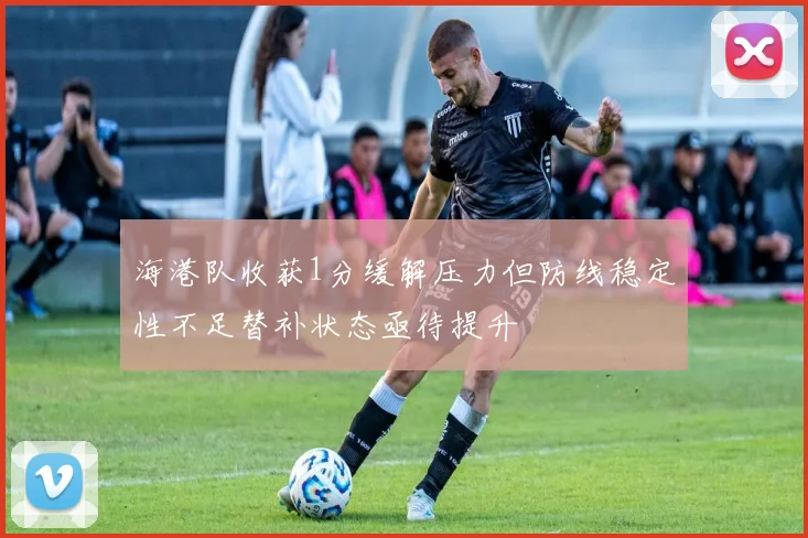 海港队收获1分缓解压力但防线稳定性不足替补状态亟待提升